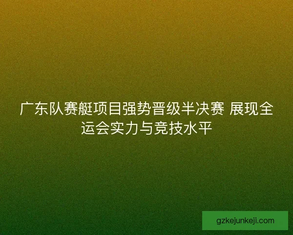 广东队赛艇项目强势晋级半决赛 展现全运会实力与竞技水平