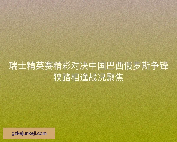 瑞士精英赛精彩对决中国巴西俄罗斯争锋狭路相逢战况聚焦